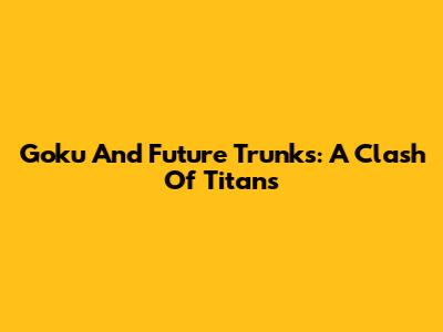 Goku And Future Trunks: A Clash Of Titans