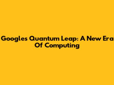 Google's Quantum Leap: A New Era Of Computing