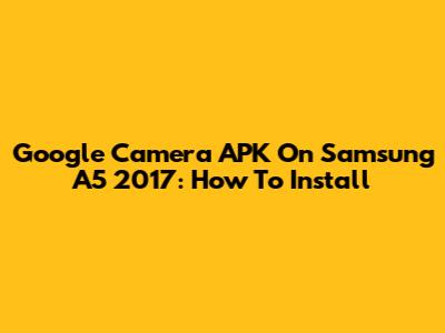 Google Camera APK On Samsung A5 2017: How To Install