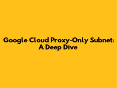 Google Cloud Proxy-Only Subnet: A Deep Dive