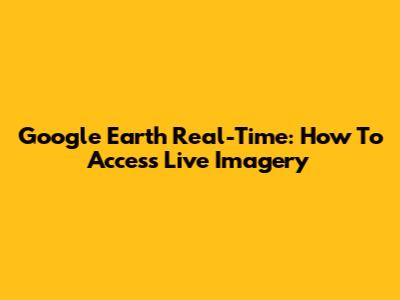 Google Earth Real-Time: How To Access Live Imagery