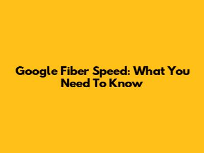 Google Fiber Speed: What You Need To Know
