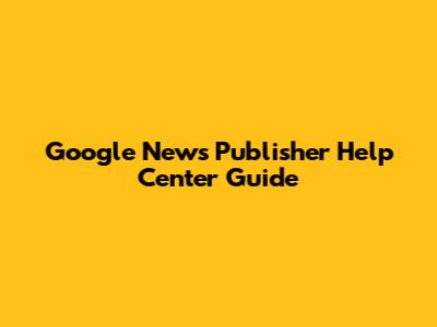 Google News Publisher Help Center Guide