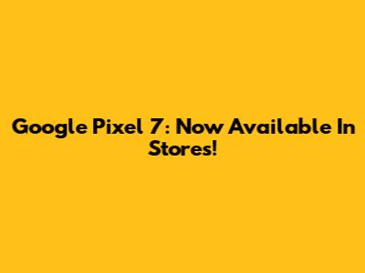 Google Pixel 7: Now Available In Stores!