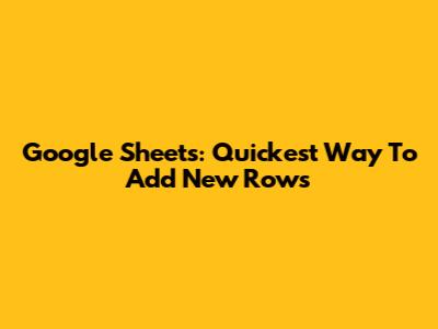 Google Sheets: Quickest Way To Add New Rows