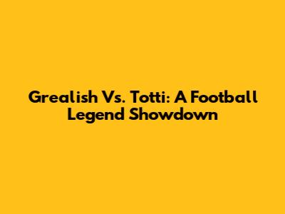 Grealish Vs. Totti: A Football Legend Showdown