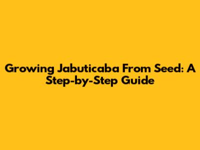Growing Jabuticaba From Seed: A Step-by-Step Guide