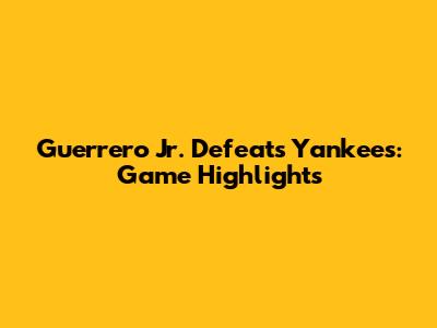 Guerrero Jr. Defeats Yankees: Game Highlights
