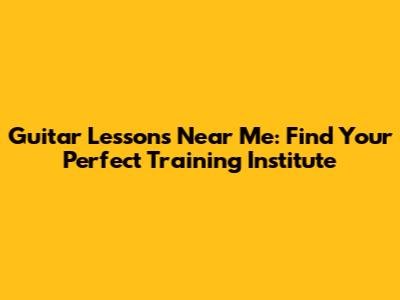 Guitar Lessons Near Me: Find Your Perfect Training Institute