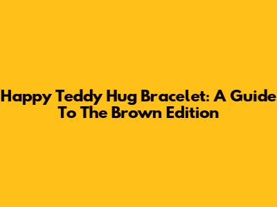 Happy Teddy Hug Bracelet: A Guide To The Brown Edition