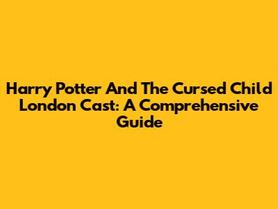 Harry Potter And The Cursed Child London Cast: A Comprehensive Guide