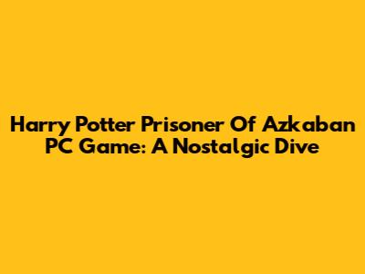 Harry Potter Prisoner Of Azkaban PC Game: A Nostalgic Dive