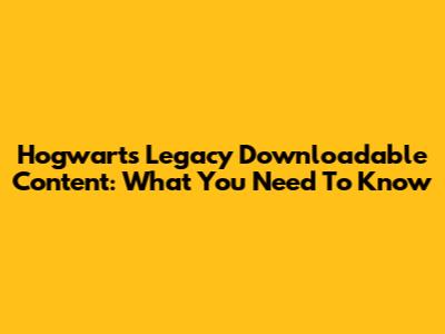 Hogwarts Legacy Downloadable Content: What You Need To Know