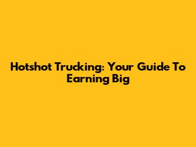 Hotshot Trucking: Your Guide To Earning Big