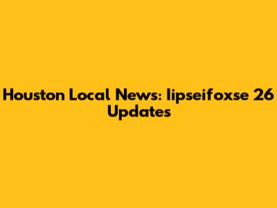 Houston Local News: Iipseifoxse 26 Updates