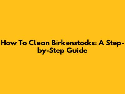 How To Clean Birkenstocks: A Step-by-Step Guide