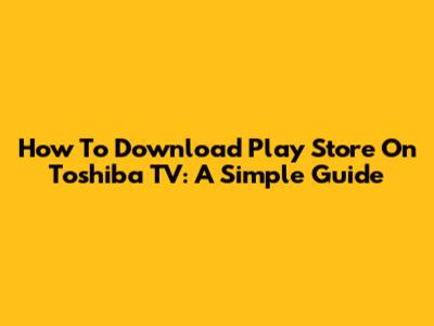 How To Download Play Store On Toshiba TV: A Simple Guide