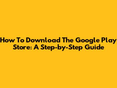 How To Download The Google Play Store: A Step-by-Step Guide