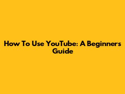 How To Use YouTube: A Beginner's Guide