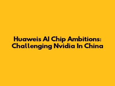 Huawei's AI Chip Ambitions: Challenging Nvidia In China