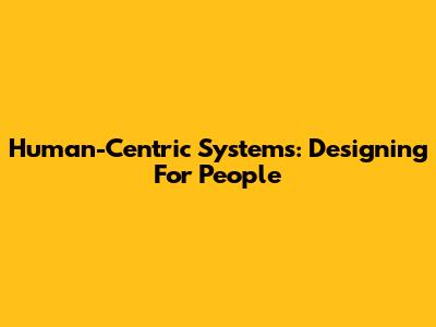 Human-Centric Systems: Designing For People