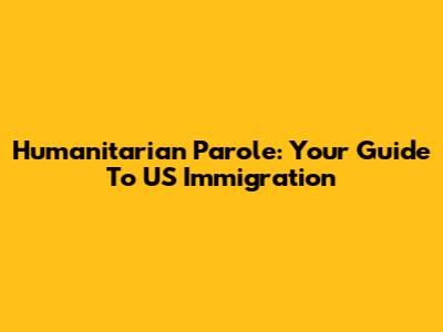 Humanitarian Parole: Your Guide To US Immigration