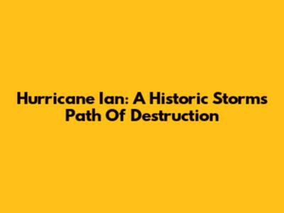 Hurricane Ian: A Historic Storm's Path Of Destruction