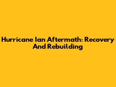 Hurricane Ian Aftermath: Recovery And Rebuilding