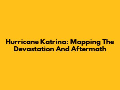 Hurricane Katrina: Mapping The Devastation And Aftermath