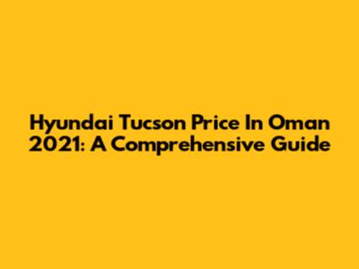 Hyundai Tucson Price In Oman 2021: A Comprehensive Guide