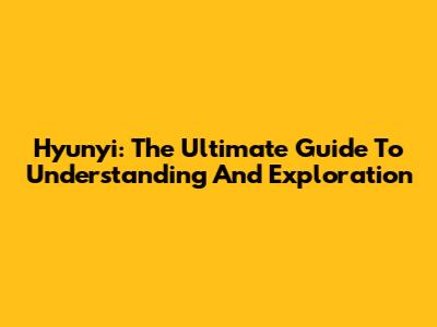 Hyunyi: The Ultimate Guide To Understanding And Exploration