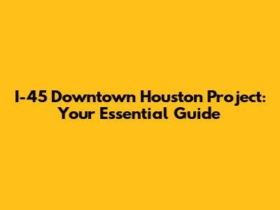 I-45 Downtown Houston Project: Your Essential Guide