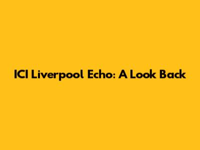 ICI Liverpool Echo: A Look Back