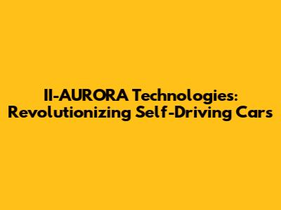 II-AURORA Technologies: Revolutionizing Self-Driving Cars