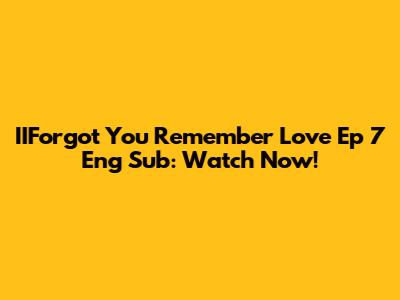 IIForgot You Remember Love Ep 7 Eng Sub: Watch Now!