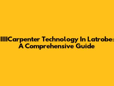 IIIICarpenter Technology In Latrobe: A Comprehensive Guide