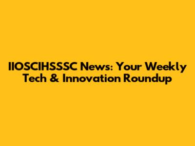 IIOSCIHSSSC News: Your Weekly Tech & Innovation Roundup