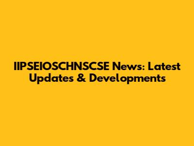 IIPSEIOSCHNSCSE News: Latest Updates & Developments