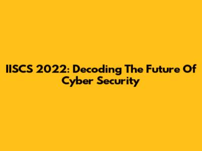 IISCS 2022: Decoding The Future Of Cyber Security