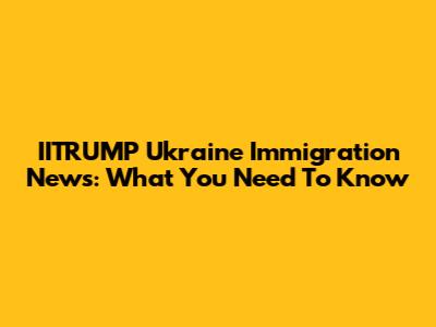 IITRUMP Ukraine Immigration News: What You Need To Know