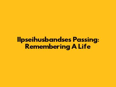 IIpseihusbandse's Passing: Remembering A Life