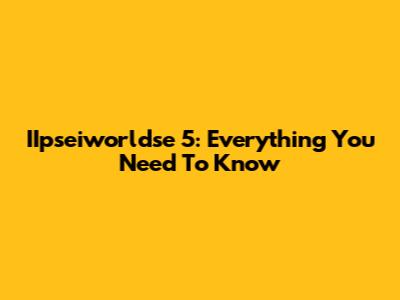 IIpseiworldse 5: Everything You Need To Know