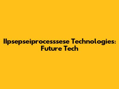 IIpsepseiprocesssese Technologies: Future Tech