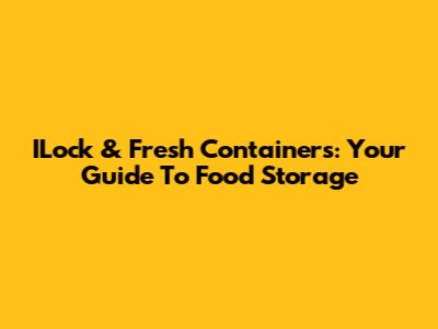 ILock & Fresh Containers: Your Guide To Food Storage
