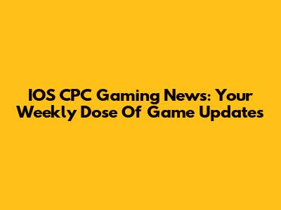 IOS CPC Gaming News: Your Weekly Dose Of Game Updates