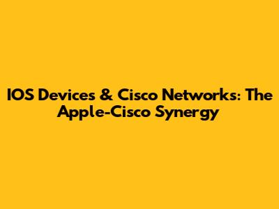 IOS Devices & Cisco Networks: The Apple-Cisco Synergy