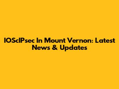 IOScIPsec In Mount Vernon: Latest News & Updates