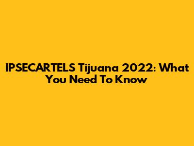 IPSECARTELS Tijuana 2022: What You Need To Know