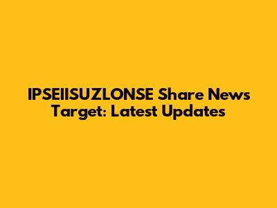 IPSEIISUZLONSE Share News Target: Latest Updates