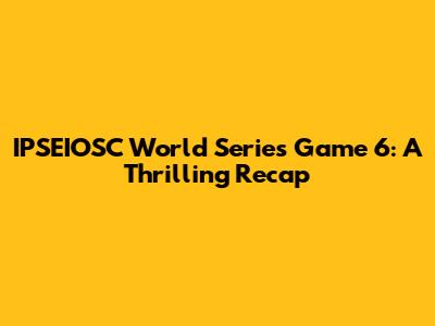 IPSEIOSC World Series Game 6: A Thrilling Recap